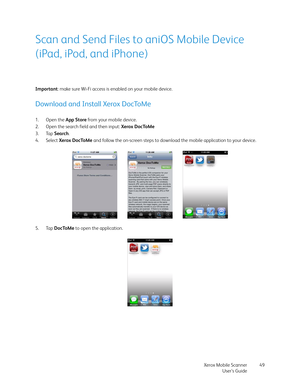 Page 49Xerox Mobile Scanner
User’s Guide49
Scan and Send Files to aniOS Mobile Device 
(iPad, iPod, and iPhone)
Important: make sure Wi-Fi access is enabled on your mobile device.
Download and Install Xerox DocToMe
1. Open the App Store from your mobile device.
2. Open the search field and then input: Xerox DocToMe
3. Tap Search.
4. Select Xerox DocToMe and follow the on-screen steps to download the mobile application to your device. 
5. Tap DocToMe to open the application. 