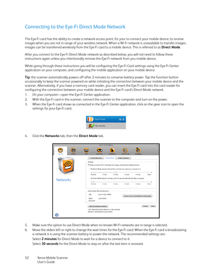 Page 52Xerox Mobile Scanner
User’s Guide 52
Connecting to the Eye-Fi Direct Mode Network
The Eye-Fi card has the ability to create a network access point, for your to connect your mobile device, to receive 
images when you are not in range of your wireless network. When a Wi-Fi network is unavailable to transfer images, 
images can be transferred wirelessly from the Eye-Fi card to a mobile device. This is referred to as Direct Mode.
After you connect to the Eye-Fi Direct Mode network as described below, you...