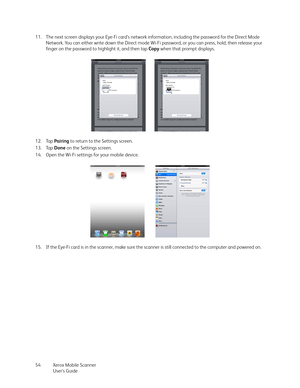 Page 54Xerox Mobile Scanner
User’s Guide 54 11. The next screen displays your Eye-Fi card’s network information, including the password for the Direct Mode 
Network. You can either write down the Direct mode Wi-Fi password, or you can press, hold, then release your 
finger on the password to highlight it, and then tap Copy when that prompt displays.
12. Tap Pairing to return to the Settings screen.
13. Tap Done on the Settings screen.
14. Open the Wi-Fi settings fo r  y o u r  m o b il e  d ev ic e .
15. If the...