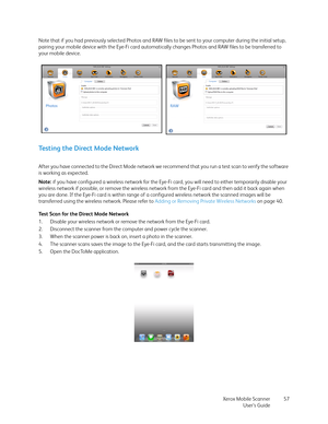 Page 57Xerox Mobile Scanner
User’s Guide57 Note that if you had previously selected Photos and RAW files to be sent to your computer during the initial setup, 
pairing your mobile device with the Eye-Fi card automatically changes Photos and RAW files to be transferred to 
your mobile device.
Testing the Direct Mode Network
After you have connected to the Direct Mode network we recommend that you run a test scan to verify the software 
is working as expected.
Note: if you have configured a wireless network for...