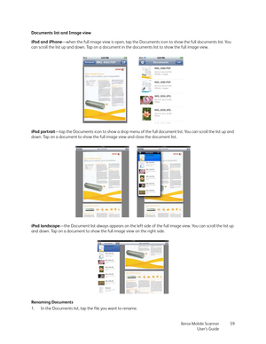 Page 59Xerox Mobile Scanner
User’s Guide59 Documents list and Image view
iPod and iPhone—when the full image view is open, tap the Documents icon to show the full documents list. You 
can scroll the list up and down. Tap on a document in the documents list to show the full image view.
iPad portrait—tap the Documents icon to show a drop menu of the full document list. You can scroll the list up and 
down. Tap on a document to show the full image view and close the document list.
iPad landscape—the Document list...