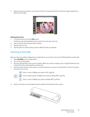 Page 61Xerox Mobile Scanner
User’s Guide61 4. Select the option you want to use to share the files. For example, tap Email to have the images attached to a 
blank email message.
Deleting Documents
1. In the Documents list, tap the Edit button.
A selection circle will be displayed next to each time in the documents list.
2. Tap on each file name that you want to delete. 
3. Tap the trash can icon.
4. Tap the option to confirm that you want to delete the files you selected.
Scanning to DocToMe
After you have...