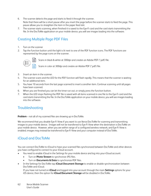 Page 62Xerox Mobile Scanner
User’s Guide 62 6. The scanner detects the page and starts to feed it through the scanner.
Note that there will be a short pause after you insert the page before the scanner starts to feed the page. This 
pause allows you to straighten the item in the paper feed slot.
7. The scanner starts scanning, when finished it is saved to the Eye-Fi card and the card starts transmitting the 
file. In the DocToMe application on your mobile device, you will see images loading into the software....