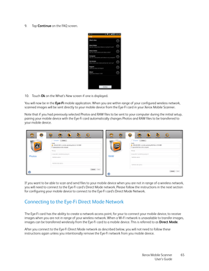 Page 65Xerox Mobile Scanner
User’s Guide65 9. Tap Continue on the FAQ screen.
10. Touch Ok on the What’s New screen if one is displayed.
You will now be in the Eye-Fi mobile application. When you are within range of your configured wireless network, 
scanned images will be sent directly to your mobile device from the Eye-Fi card in your Xerox Mobile Scanner.
Note that if you had previously selected Photos and RAW files to be sent to your computer during the initial setup, 
pairing your mobile device with the...