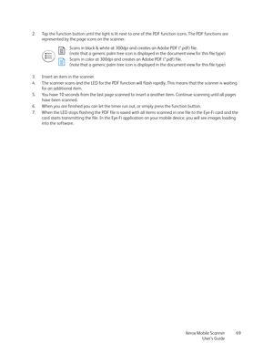 Page 69Xerox Mobile Scanner
User’s Guide69 2. Tap the function button until the light is lit next to one of the PDF function icons. The PDF functions are 
represented by the page icons on the scanner.
3. Insert an item in the scanner.
4. The scanner scans and the LED for the PDF function will flash rapidly. This means that the scanner is waiting 
for an additional item. 
5. You have 10 seconds from the last page scanned to insert a another item. Continue scanning until all pages 
have been scanned.
6. When you...