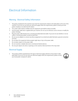 Page 8Xerox Mobile Scanner
User’s Guide 8
Electrical Information
Warning - Electrical Safety Information
1. The power receptacle for the machine must meet the requirements stated on the data plate on the rear of the 
machine. If you are not sure that your electrical supply meets the requirements, please consult your local 
power company or an electrician for advice.
2. The socket outlet shall be installed near the equipment and shall be easily accessible.
3. Use the power cable that is supplied with your...