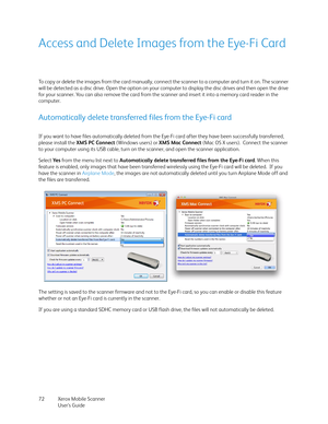 Page 72Xerox Mobile Scanner
User’s Guide 72
Access and Delete Images from the Eye-Fi Card
To copy or delete the images from the card manually, connect the scanner to a computer and turn it on. The scanner 
will be detected as a disc drive. Open the option on your computer to display the disc drives and then open the drive 
for your scanner. You can also remove the card from the scanner and insert it into a memory card reader in the 
computer.
Automatically delete transferred files from the Eye-Fi card
If you...