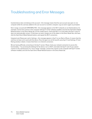 Page 74Xerox Mobile Scanner
User’s Guide 74
Troubleshooting and Error Messages
Inserted device does not belong to this account—this message means that the user account was open on one 
computer while the card was added to the user account on another computer. Log out and in again as prompted.
Not in range, secured with WPA/WPA2 PSK—this message appears in the Wi-Fi networks on an Android device, for 
example. Connect the scanner to the computer with Eye-Fi Center software installed, and click the Start Direct...