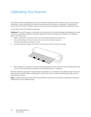 Page 76Xerox Mobile Scanner
User’s Guide 76
Calibrating Your Scanner
The scanner needs to be calibrated as part of your monthly maintenance of the scanner. If your scanned images 
have black or colored vertical lines this may be a sign that you need to perform a calibration. If calibrating the 
scanner does not resolve the problem, please go to the next section and follow the steps for cleaning the scanner.
You will need to have the calibration page ready.
Important: The top of the page is covered with a blue...