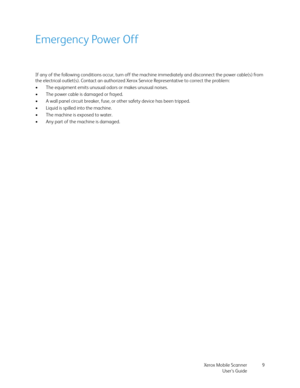 Page 9Xerox Mobile Scanner
User’s Guide9
Emergency Power Off
If any of the following conditions occur, turn off the machine immediately and disconnect the power cable(s) from 
the electrical outlet(s). Contact an authorized Xerox Service Representative to correct the problem:
• The equipment emits unusual odors or makes unusual noises.
• The power cable is damaged or frayed.
• A wall panel circuit breaker, fuse, or other safety device has been tripped.
• Liquid is spilled into the machine.
• The machine is...