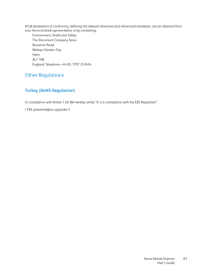 Page 83Xerox Mobile Scanner
User’s Guide83 A full declaration of conformity, defining the relevant directives and referenced standards, can be obtained from 
your Xerox Limited representative or by contacting:
Environment, Heath and Safety
The Document Company Xerox
Bessemer Road
Welwyn Garden City
Herts
AL7 1HE
England, Telephone +44 (0) 1707 353434
Other Regulations
Turkey (RoHS Regulation)
In compliance with Article 7 (d) We hereby certify "It is in compliance with the EEE Regulation". 
(“EEE...