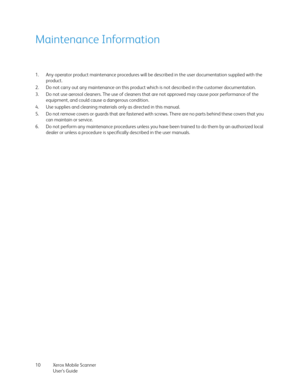 Page 10Xerox Mobile Scanner
User’s Guide 10
Maintenance Information
1. Any operator product maintenance procedures will be described in the user documentation supplied with the 
product. 
2. Do not carry out any maintenance on this product which is not described in the customer documentation.
3. Do not use aerosol cleaners. The use of cleaners that are not approved may cause poor performance of the 
equipment, and could cause a dangerous condition.
4. Use supplies and cleaning materials only as directed in this...