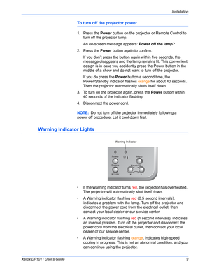 Page 14Xerox DP1011 User’s Guide9
Installation
To turn off the projector power
1. Press the Power button on the projector or Remote Control to 
turn off the projector lamp.
An on-screen message appears: Power off the lamp?
2. Press the Power button again to confirm.
If you don’t press the button again within five seconds, the 
message disappears and the lamp remains lit. This convenient 
design is in case you accidently press the Power button in the 
middle of a show and do not want to turn off the projector....