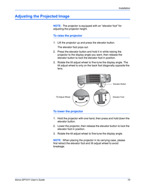 Page 15Xerox DP1011 User’s Guide10
Installation
Adjusting the Projected Image
To raise the projector
1. Lift the projector up and press the elevator button.
The elevator foot pops out.
2. Press the elevator button and hold it in while raising the 
projector to the display angle you want, then release the 
elevator button to lock the elevator foot in position.
3. Rotate the tilt adjust wheel to fine-tune the display angle. The 
tilt adjust wheel is only on the back foot diagonally opposite the 
lens.
To lower...