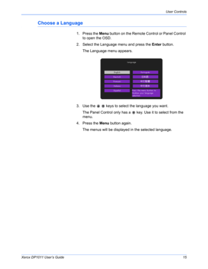 Page 20Xerox DP1011 User’s Guide15
User Controls
Choose a Language
1. Press the Menu button on the Remote Control or Panel Control 
to open the OSD.
2. Select the Language menu and press the Enter button.
The Language menu appears.
3. Use the     keys to select the language you want.
The Panel Control only has a   key. Use it to select from the 
menu.
4. Press the Menu button again.
The menus will be displayed in the selected language.  