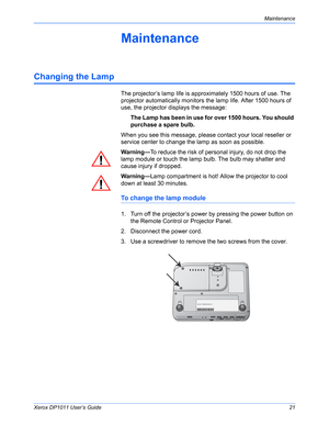 Page 26Xerox DP1011 User’s Guide21
Maintenance
Maintenance
Changing the Lamp
The projector’s lamp life is approximately 1500 hours of use. The 
projector automatically monitors the lamp life. After 1500 hours of 
use, the projector displays the message:
The Lamp has been in use for over 1500 hours. You should 
purchase a spare bulb.
When you see this message, please contact your local reseller or 
service center to change the lamp as soon as possible.
Warning—To reduce the risk of personal injury, do not drop...