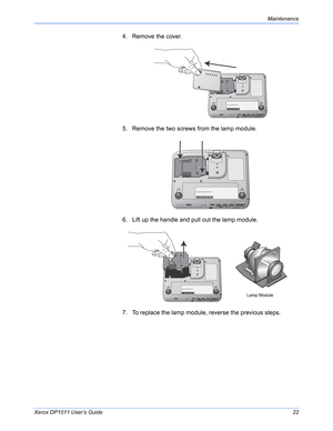 Page 27Xerox DP1011 User’s Guide22
Maintenance
4. Remove the cover.
5. Remove the two screws from the lamp module.
6. Lift up the handle and pull out the lamp module.
7. To replace the lamp module, reverse the previous steps.
Lamp Module 