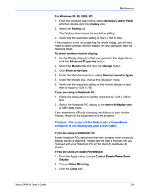 Page 29Xerox DP1011 User’s Guide24
Maintenance
For Windows 95, 98, 2000, XP:
1. From the Windows Start menu, select Settings/Control Panel 
and then double-click the Display icon.
2. Select the Setting tab. 
The Desktop Area shows the resolution setting. 
3. Verify that the resolution setting is 1024 x 768 or less.
If the projector is still not projecting the whole image, you will also 
need to select another monitor display for your computer. Use the 
following steps.
To select another monitor display:
1. On...