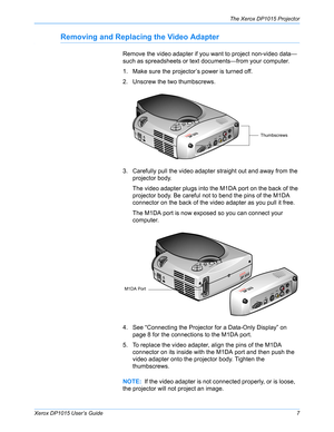 Page 12Xerox DP1015 User’s Guide7
The Xerox DP1015 Projector
Removing and Replacing the Video Adapter
Remove the video adapter if you want to project non-video data—
such as spreadsheets or text documents—from your computer. 
1. Make sure the projector’s power is turned off.
2. Unscrew the two thumbscrews.
3. Carefully pull the video adapter straight out and away from the 
projector body.
The video adapter plugs into the M1DA port on the back of the 
projector body. Be careful not to bend the pins of the M1DA...