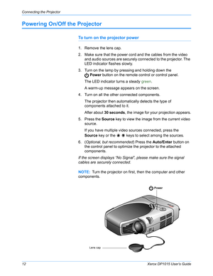 Page 17Connecting the Projector
12Xerox DP1015 User’s Guide
Powering On/Off the Projector
To turn on the projector power
1. Remove the lens cap.
2. Make sure that the power cord and the cables from the video 
and audio sources are securely connected to the projector. The 
LED indicator flashes slowly.
3. Turn on the lamp by pressing and holding down the
 Power button on the remote control or control panel.
The LED indicator turns a steady green.
A warm-up message appears on the screen. 
4. Turn on all the other...