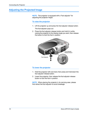 Page 19Connecting the Projector
14Xerox DP1015 User’s Guide
Adjusting the Projected Image
To raise the projector
1. Lift the projector up and press the foot adjustor release button.
The foot adjustor pops out.
2. Press the foot adjustor release button and hold it in while 
raising the projector to the display angle you want, then release 
the button to lock the foot in position.
To lower the projector
1. Hold the projector with one hand, then press and hold down the 
foot adjustor release button.
2. Lower the...