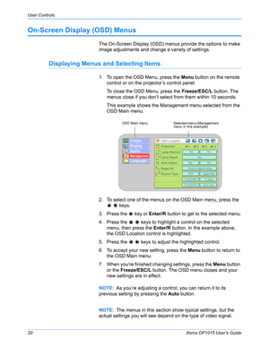 Page 25User Controls
20Xerox DP1015 User’s Guide
On-Screen Display (OSD) Menus 
The On-Screen Display (OSD) menus provide the options to make 
image adjustments and change a variety of settings. 
Displaying Menus and Selecting Items
1. To open the OSD Menu, press the Menu button on the remote 
control or on the projector’s control panel.
To close the OSD Menu, press the Freeze/ESC/L button. The 
menus close if you don’t select from them within 10 seconds.
This example shows the Management menu selected from the...