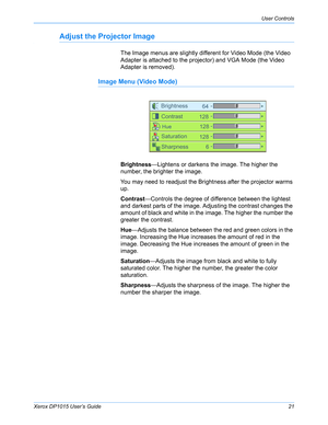 Page 26Xerox DP1015 User’s Guide21
User Controls
Adjust the Projector Image
The Image menus are slightly different for Video Mode (the Video 
Adapter is attached to the projector) and VGA Mode (the Video 
Adapter is removed).
Image Menu (Video Mode)
Brightness—Lightens or darkens the image. The higher the 
number, the brighter the image.
You may need to readjust the Brightness after the projector warms 
up.
Contrast—Controls the degree of difference between the lightest 
and darkest parts of the image....