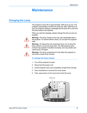 Page 32Xerox DP1015 User’s Guide27
Maintenance
Maintenance
Changing the Lamp
The projector’s lamp life is approximately 1500 hours of use. The 
projector automatically monitors the lamp life. After 1500 hours of 
use, the projector displays a message that the lamp life is over and 
the lamp needs to be replaced.
When you see the message, please change the lamp as soon as 
possible.
Warning—The lamp module is the only user-replaceable part in 
the projector. To prevent electric shock, do not open the projector...