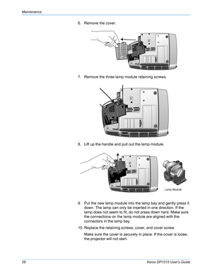 Page 33Maintenance
28Xerox DP1015 User’s Guide
6. Remove the cover.
7. Remove the three lamp module retaining screws.
8. Lift up the handle and pull out the lamp module.
9. Put the new lamp module into the lamp bay and gently press it 
down. The lamp can only be inserted in one direction. If the 
lamp does not seem to fit, do not press down hard. Make sure 
the connections on the lamp module are aligned with the 
connectors in the lamp bay.
10. Replace the retaining screws, cover, and cover screw.
Make sure the...