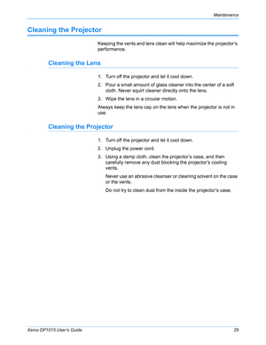 Page 34Xerox DP1015 User’s Guide29
Maintenance
Cleaning the Projector
Keeping the vents and lens clean will help maximize the projector’s 
performance.
Cleaning the Lens
1. Turn off the projector and let it cool down.
2. Pour a small amount of glass cleaner into the center of a soft 
cloth. Never squirt cleaner directly onto the lens.
3. Wipe the lens in a circular motion.
Always keep the lens cap on the lens when the projector is not in 
use.
Cleaning the Projector
1. Turn off the projector and let it cool...