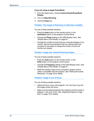 Page 37Maintenance
32Xerox DP1015 User’s Guide
If you are using an Apple PowerBook:
1. From the Apple menu, choose Control Panels/PowerBook 
Display.
2. Turn on Video Mirroring.
3. Click the Close box.
Problem: The image is flickering or otherwise unstable
Try one of these possible solutions:
• Press the Auto button on the remote control, or the
Auto/Enter button on the projector Control Panel.
• Change the Phase setting on the OSD Display menu. See 
“Display Menu (VGA Mode)” on page 24.
• Change the number of...