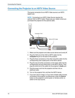 Page 15Connecting the Projector
10Xerox DP 820 User’s Guide
Connecting the Projector to an HDTV Video Source
The typical connection for an HDTV Video source is an HDTV 
digital tuner.
1. Make sure the projector and video source device are turned off.
2. Plug the VGA end of the VGA to HDTV cable into the 
Computer In port on the back of the projector.
3. Plug the three connectors on the other end of the cable into the 
corresponding color-coded ports on the HDTV device. 
4. Plug the red and white connectors on...
