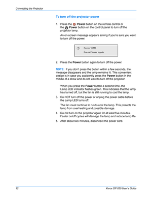 Page 17Connecting the Projector
12Xerox DP 820 User’s Guide
To turn off the projector power
1. Press the   Power button on the remote control or 
the  Power button on the control panel to turn off the 
projector lamp.
An on-screen message appears asking if you’re sure you want 
to turn off the power.
2. Press the Power button again to turn off the power.
When you press the Power button a second time, the 
Lamp LED indicator flashes green. This indicates that the lamp 
has turned off, but the fan is still...