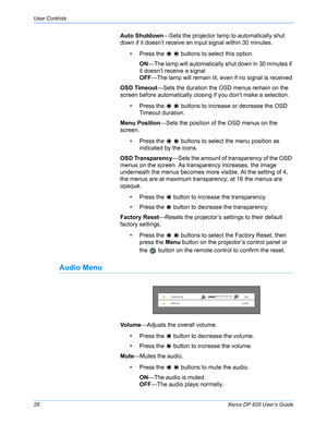 Page 31User Controls
26Xerox DP 820 User’s Guide
Auto Shutdown—Sets the projector lamp to automatically shut 
down if it doesn’t receive an input signal within 30 minutes.
• Press the     buttons to select this option.
ON—The lamp will automatically shut down in 30 minutes if 
it doesn’t receive a signal
OFF—The lamp will remain lit, even if no signal is received
OSD Timeout—Sets the duration the OSD menus remain on the 
screen before automatically closing if you don’t make a selection.
• Press the     buttons...