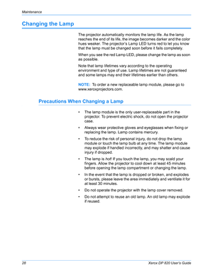 Page 33Maintenance
28Xerox DP 820 User’s Guide
Changing the Lamp
The projector automatically monitors the lamp life. As the lamp 
reaches the end of its life, the image becomes darker and the color 
hues weaker. The projector’s Lamp LED turns red to let you know 
that the lamp must be changed soon before it fails completely.
When you see the red Lamp LED, please change the lamp as soon 
as possible.
Note that lamp lifetimes vary according to the operating 
environment and type of use. Lamp lifetimes are not...