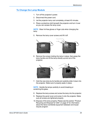 Page 34Xerox DP 820 User’s Guide29
Maintenance
To Change the Lamp Module
1. Turn off the projector’s power.
2. Disconnect the power cord.
3. Let the projector lamp cool completely, at least 45 minutes.
4. Place a protective cloth beneath the projector and turn it over 
so you can access the lamp cover.
5. Remove the lamp cover screws and lift it off.
6. Remove the screws holding the lamp in place, then grasp the 
lamp handle and lift the lamp directly up and out of the 
projector.
7. Hold the new lamp by its...