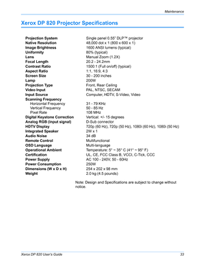 Page 38Xerox DP 820 User’s Guide33
Maintenance
Xerox DP 820 Projector Specifications
Note: Design and Specifications are subject to change without 
notice. Projection SystemSingle panel 0.55” DLP™ projector
Native Resolution48,000 dot x 1 (800 x 600 x 1)
Image Brightness1600 ANSI lumens (typical)
Uniformity80% (typical)
LensManual Zoom (1.2X)
Focal Length20.2 - 24.2mm
Contrast Ratio1500:1 (Full on/off) (typical)
Aspect Ratio1:1, 16:9, 4:3
Screen Size30 - 200 inches
Lamp200W
Projection TypeFront, Rear Ceiling...