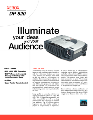 Page 1Xerox DP 820
Youve finally found the projector for your
business that combines super brightnessand fits within your budget. And only
Xerox delivers your business needs withthe DP820 projector. 1600 lumens will
enlighten the room and your audience in
large ambientlit conference rooms withoutthe need for room darkening measures. At
only 4.5 lbs, this projector is still lighter
than most laptop PCs so it can be used as apermanent fixture in the boardroom, movedto the training center or even packed up forthe...