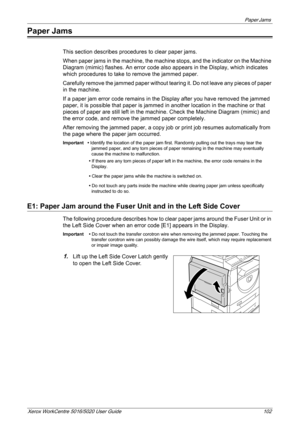 Page 102Paper Jams 
Xerox WorkCentre 5016/5020 User Guide 102
Paper Jams
This section describes procedures to clear paper jams.
When paper jams in the machine, the machine stops, and the indicator on the Machine 
Diagram (mimic) flashes. An error code also appears in the Display, which indicates 
which procedures to take to remove the jammed paper. 
Carefully remove the jammed paper without tearing it. Do not leave any pieces of paper 
in the machine.
If a paper jam error code remains in the Display after you...