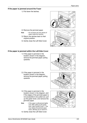 Page 103Paper Jams 
Xerox WorkCentre 5016/5020 User Guide 103
If the paper is jammed around the Fuser
1) Pull down the latches. 
2) Remove the jammed paper.
Note • Do not leave any torn pieces of 
paper inside the machine.
3) Return the latches back to their 
original position.
4) Gently close the Left Side Cover.
If the paper is jammed within the Left Side Cover
1) If the paper is jammed in the 
location shown in the diagram, 
remove the jammed paper pulling 
upwards.
2) If the paper is jammed in the 
location...