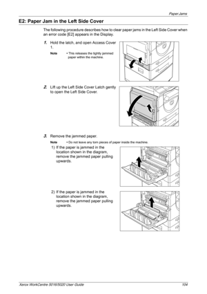 Page 104Paper Jams 
Xerox WorkCentre 5016/5020 User Guide 104
E2: Paper Jam in the Left Side Cover
The following procedure describes how to clear paper jams in the Left Side Cover when 
an error code [E2] appears in the Display.
1.Hold the latch, and open Access Cover 
1.
Note • This releases the tightly jammed 
paper within the machine.
2.Lift up the Left Side Cover Latch gently 
to open the Left Side Cover.
3.Remove the jammed paper.
Note • Do not leave any torn pieces of paper inside the machine.
1) If the...