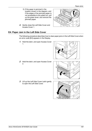 Page 105Paper Jams 
Xerox WorkCentre 5016/5020 User Guide 105
3) If the paper is jammed in the 
location shown in the diagram, and 
if the edges of the jammed paper is 
not accessible to be pulled out, pull 
up the green lever, and remove the 
jammed paper.
4.Gently close the Left Side Cover and 
Access Cover 1.
E4: Paper Jam in the Left Side Cover
The following procedure describes how to clear paper jams in the Left Side Cover when 
an error code [E4] appears in the Display.
1.Hold the latch, and open Access...