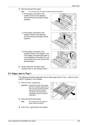 Page 106Paper Jams 
Xerox WorkCentre 5016/5020 User Guide 106
4.Remove the jammed paper.
Note • Do not leave any torn pieces of paper inside the machine.
1) If the paper is jammed in the 
location shown in the diagram, 
remove the jammed paper pulling 
upwards.
2) If the paper is jammed in the 
location shown in the diagram, 
remove the jammed paper pulling 
upwards.
3) If the paper is jammed in the 
location shown in the diagram, and 
if the edges of the jammed paper is 
not accessible to be pulled out, pull...