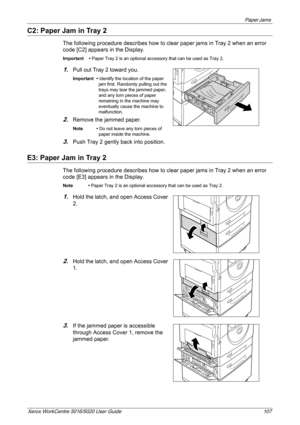 Page 107Paper Jams 
Xerox WorkCentre 5016/5020 User Guide 107
C2: Paper Jam in Tray 2
The following procedure describes how to clear paper jams in Tray 2 when an error 
code [C2] appears in the Display.
Important • Paper Tray 2 is an optional accessory that can be used as Tray 2.
1.Pull out Tray 2 toward you.
Important • Identify the location of the paper 
jam first. Randomly pulling out the 
trays may tear the jammed paper, 
and any torn pieces of paper 
remaining in the machine may 
eventually cause the...