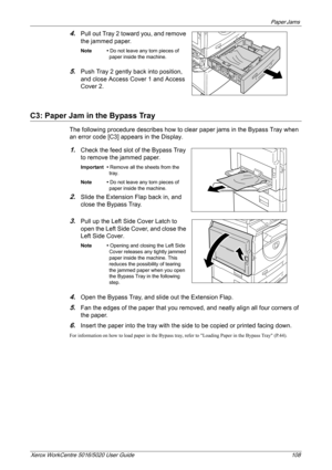 Page 108Paper Jams 
Xerox WorkCentre 5016/5020 User Guide 108
4.Pull out Tray 2 toward you, and remove 
the jammed paper.
Note • Do not leave any torn pieces of 
paper inside the machine.
5.Push Tray 2 gently back into position, 
and close Access Cover 1 and Access 
Cover 2.
C3: Paper Jam in the Bypass Tray
The following procedure describes how to clear paper jams in the Bypass Tray when 
an error code [C3] appears in the Display.
1.Check the feed slot of the Bypass Tray 
to remove the jammed paper.
Important •...