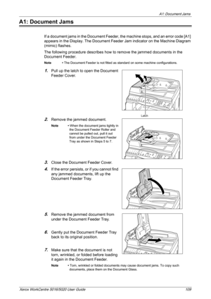 Page 109A1: Document Jams 
Xerox WorkCentre 5016/5020 User Guide 109
A1: Document Jams
If a document jams in the Document Feeder, the machine stops, and an error code [A1] 
appears in the Display. The Document Feeder Jam indicator on the Machine Diagram 
(mimic) flashes.
The following procedure describes how to remove the jammed documents in the 
Document Feeder.
Note • The Document Feeder is not fitted as standard on some machine configurations.
1.Pull up the latch to open the Document 
Feeder Cover.
2.Remove...