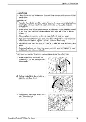 Page 112Replacing Consumables 
Xerox WorkCentre 5016/5020 User Guide 112
The following procedure describes how to add toner to the Drum Cartridge.
1.Make sure that the machine is not 
processing a job, and then open the 
Front Cover.
2.Pull up the Left Side Cover Latch to 
open the Left Side Cover.
3.Lightly press the orange tab to unlock 
the Drum Cartridge.
WARNING
• Use a broom or a wet cloth to wipe off spilled toner. Never use a vacuum cleaner 
for the spills.
CAUTION
• Keep the Toner Bottle out of the...