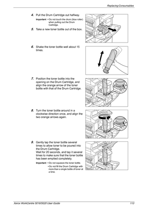 Page 113Replacing Consumables 
Xerox WorkCentre 5016/5020 User Guide 113
4.Pull the Drum Cartridge out halfway.
Important • Do not touch the drum (blue roller) 
when pulling out the Drum 
Cartridge.
5.Take a new toner bottle out of the box.
6.Shake the toner bottle well about 15 
times. 
7.Position the toner bottle into the 
opening on the Drum Cartridge, and 
align the orange arrow of the toner 
bottle with that of the Drum Cartridge.
8.Turn the toner bottle around in a 
clockwise direction once, and align the...