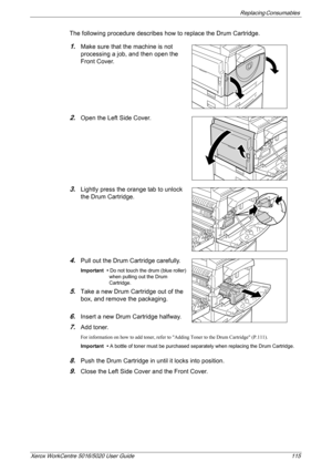 Page 115Replacing Consumables 
Xerox WorkCentre 5016/5020 User Guide 115
The following procedure describes how to replace the Drum Cartridge.
1.Make sure that the machine is not 
processing a job, and then open the 
Front Cover.
2.Open the Left Side Cover.
3.Lightly press the orange tab to unlock 
the Drum Cartridge.
4.Pull out the Drum Cartridge carefully.
Important • Do not touch the drum (blue roller) 
when pulling out the Drum 
Cartridge.
5.Take a new Drum Cartridge out of the 
box, and remove the...