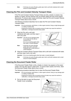 Page 117Cleaning the Machine 
Xerox WorkCentre 5016/5020 User Guide 117
Note • If dirt does not come off easily, gently wipe it with a soft cloth moistened with a small 
amount of neutral detergent.
Cleaning the Film and Constant Velocity Transport Glass
If the Film and Constant Velocity Transport Glass are dirty, streaks or smears may 
appear on copies, and the machine may not properly detect the size of the original 
documents. To ensure clean copies at all times, clean the Film and Constant Velocity...